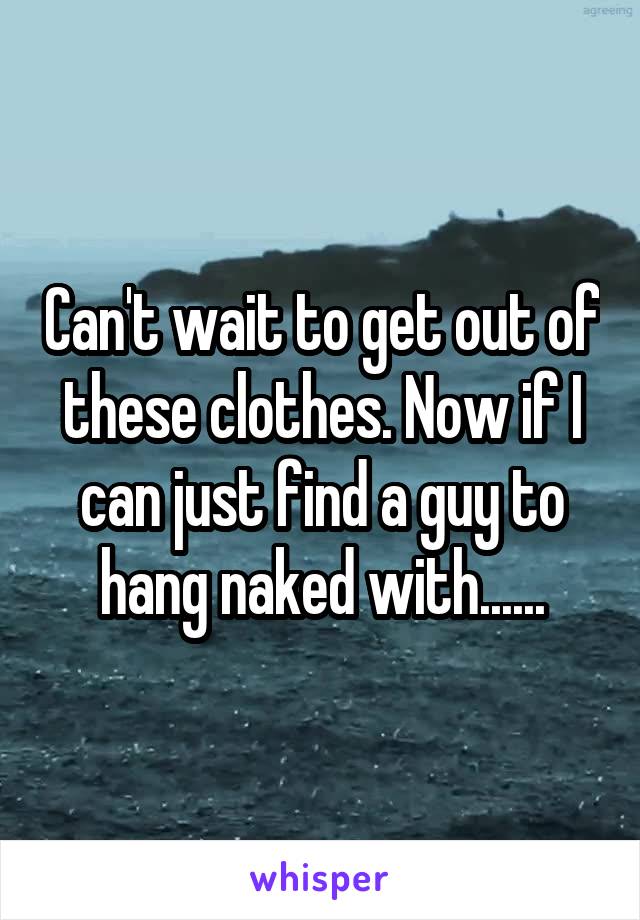 Can't wait to get out of these clothes. Now if I can just find a guy to hang naked with......