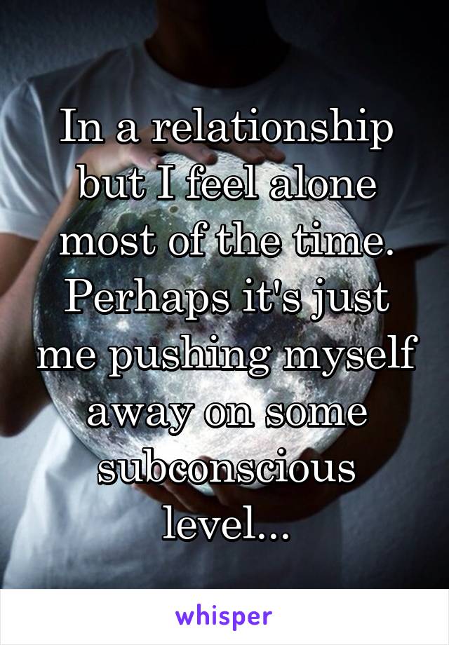 In a relationship but I feel alone most of the time. Perhaps it's just me pushing myself away on some subconscious level...