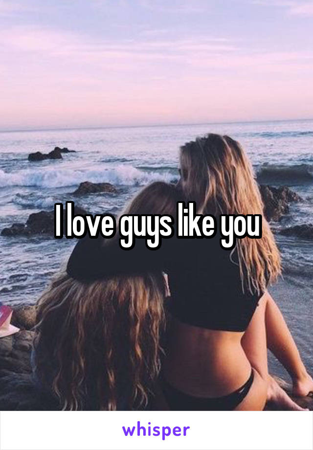 I love guys like you