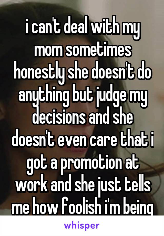 i can't deal with my mom sometimes honestly she doesn't do anything but judge my decisions and she doesn't even care that i got a promotion at work and she just tells me how foolish i'm being