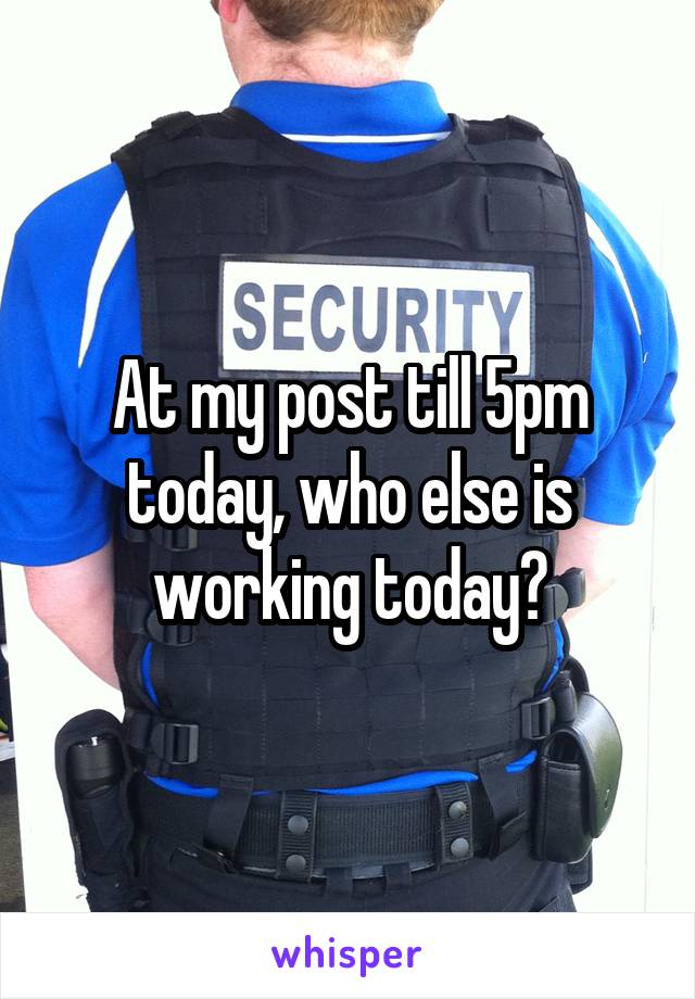 At my post till 5pm today, who else is working today?