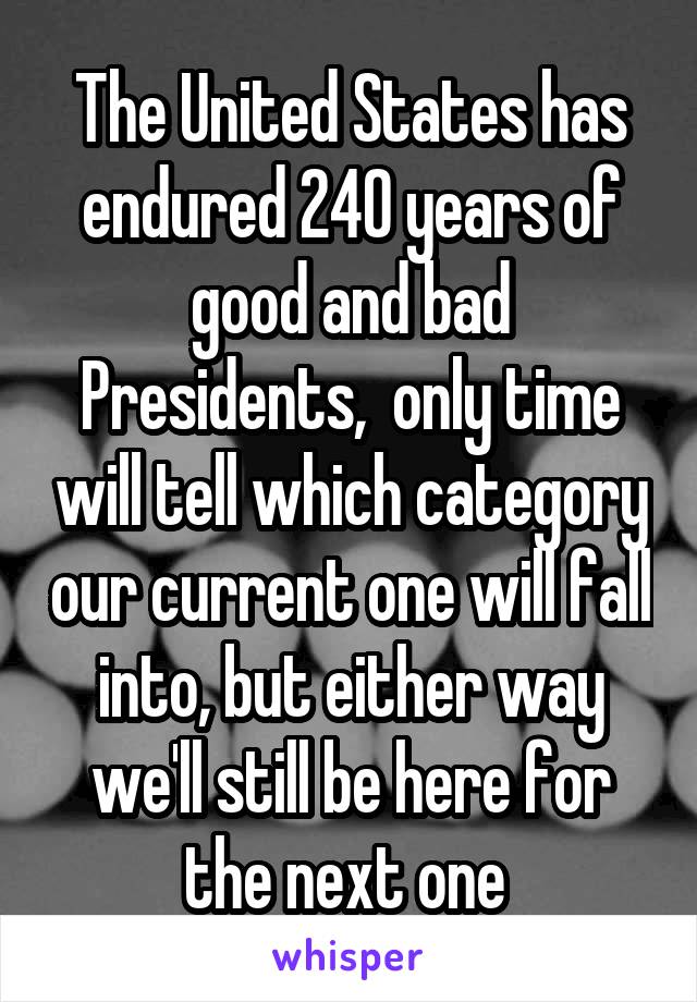 The United States has endured 240 years of good and bad Presidents,  only time will tell which category our current one will fall into, but either way we'll still be here for the next one 