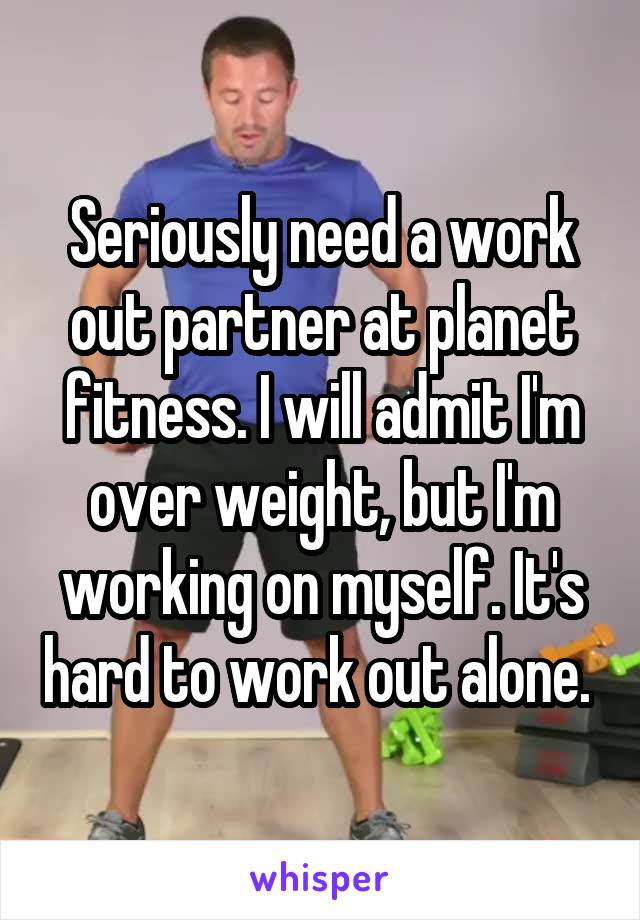 Seriously need a work out partner at planet fitness. I will admit I'm over weight, but I'm working on myself. It's hard to work out alone. 