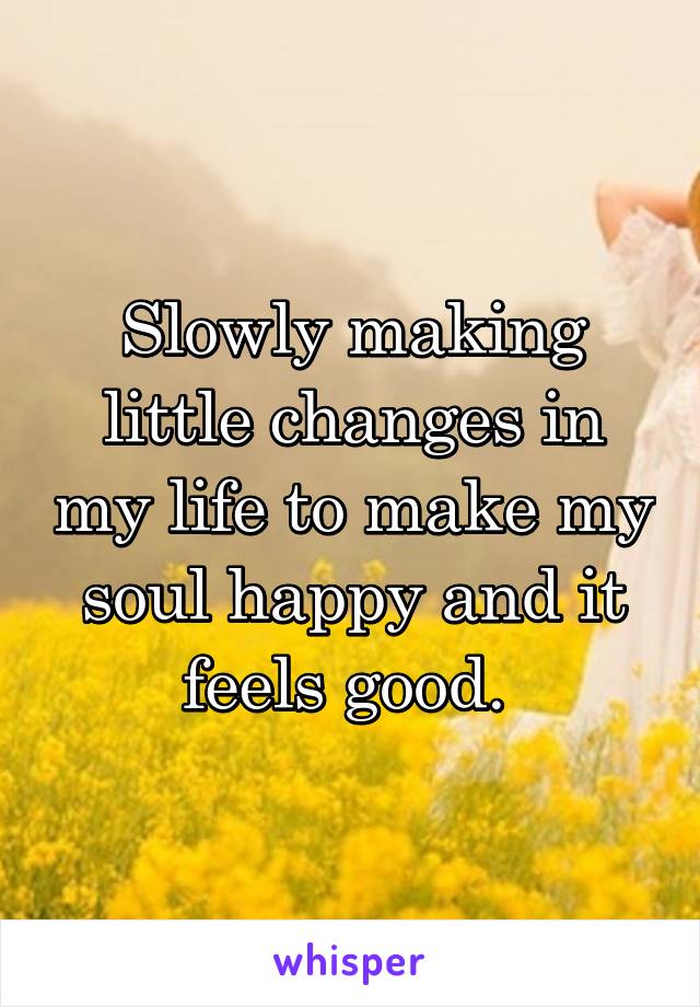 Slowly making little changes in my life to make my soul happy and it feels good. 