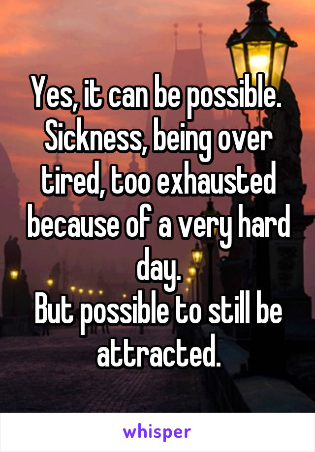 Yes, it can be possible. 
Sickness, being over tired, too exhausted because of a very hard day.
But possible to still be attracted.