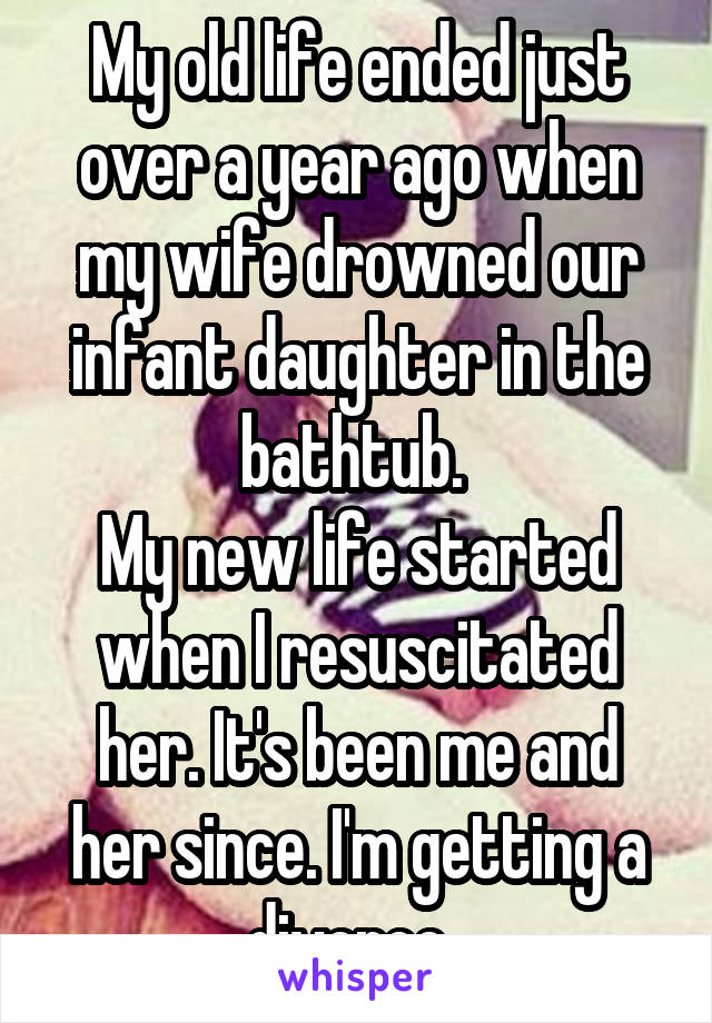 My old life ended just over a year ago when my wife drowned our infant daughter in the bathtub. 
My new life started when I resuscitated her. It's been me and her since. I'm getting a divorce. 