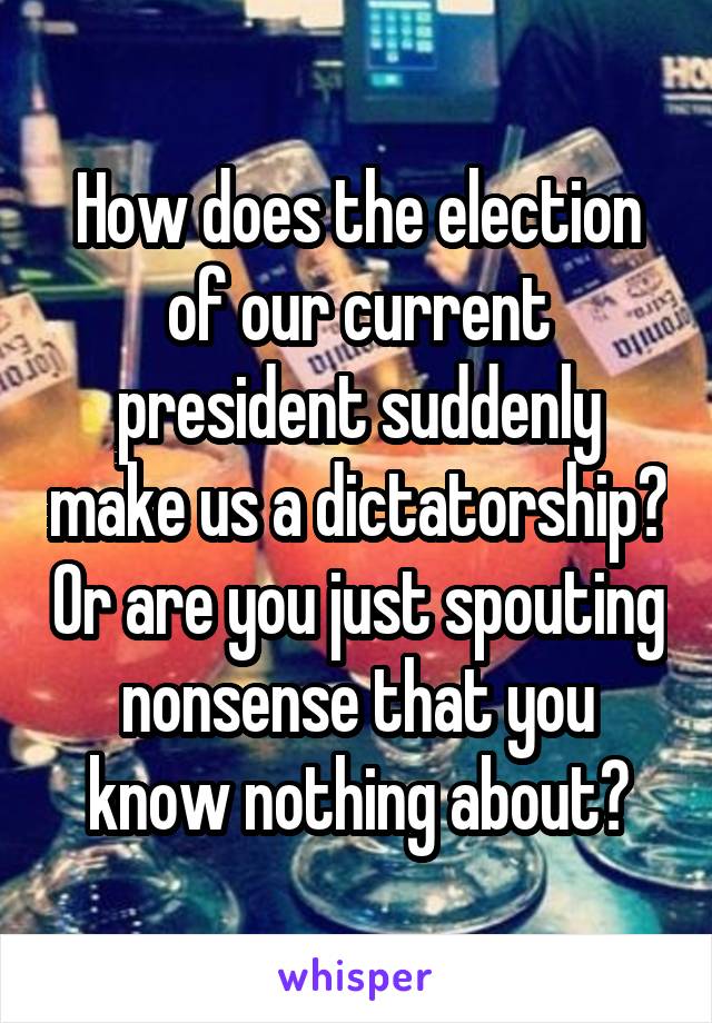 How does the election of our current president suddenly make us a dictatorship? Or are you just spouting nonsense that you know nothing about?