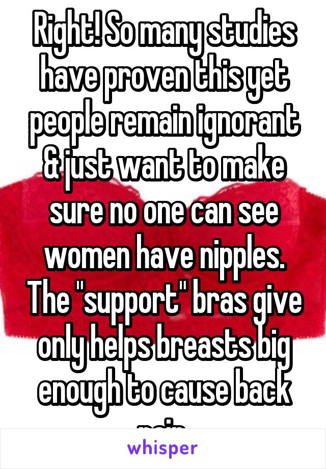 Right! So many studies have proven this yet people remain ignorant & just want to make sure no one can see women have nipples. The "support" bras give only helps breasts big enough to cause back pain.