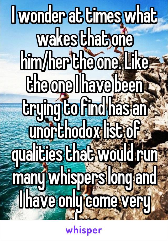 I wonder at times what wakes that one him/her the one. Like the one I have been trying to find has an unorthodox list of qualities that would run many whispers long and I have only come very close.