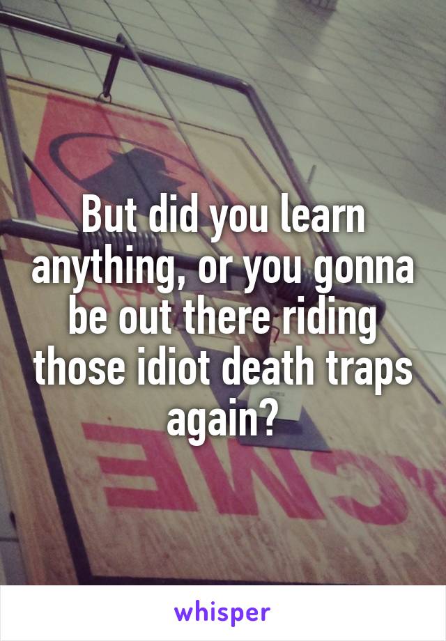 But did you learn anything, or you gonna be out there riding those idiot death traps again?