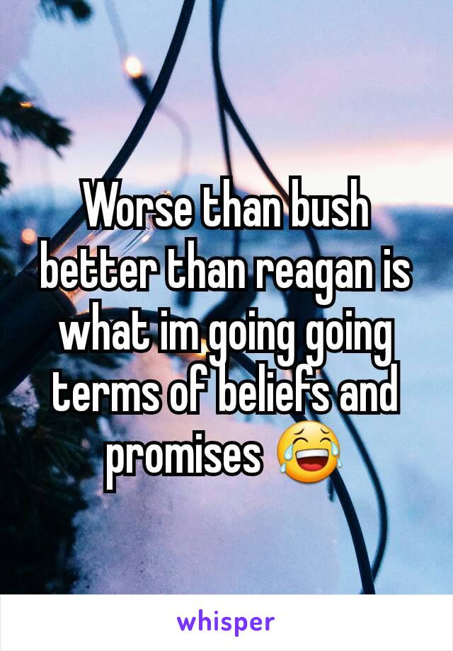 Worse than bush better than reagan is what im going going terms of beliefs and promises 😂