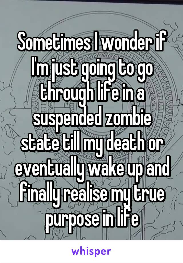 Sometimes I wonder if I'm just going to go through life in a suspended zombie state till my death or eventually wake up and finally realise my true purpose in life