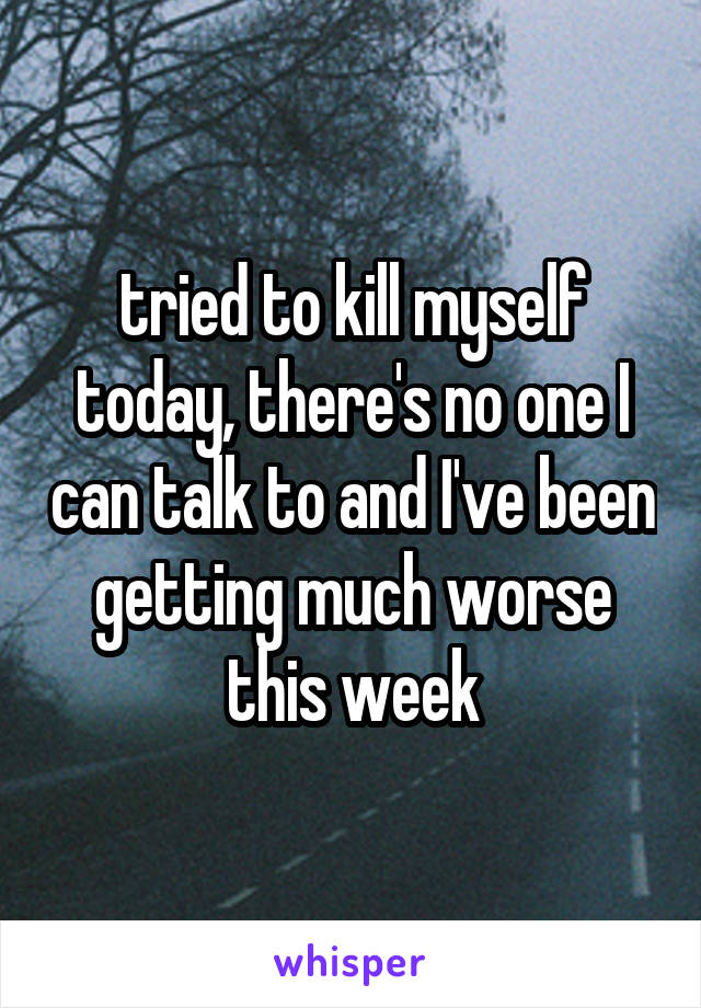 tried to kill myself today, there's no one I can talk to and I've been getting much worse this week