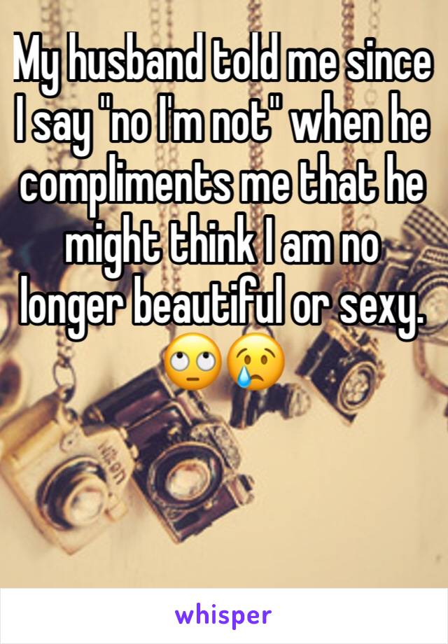 My husband told me since I say "no I'm not" when he compliments me that he might think I am no longer beautiful or sexy. 🙄😢