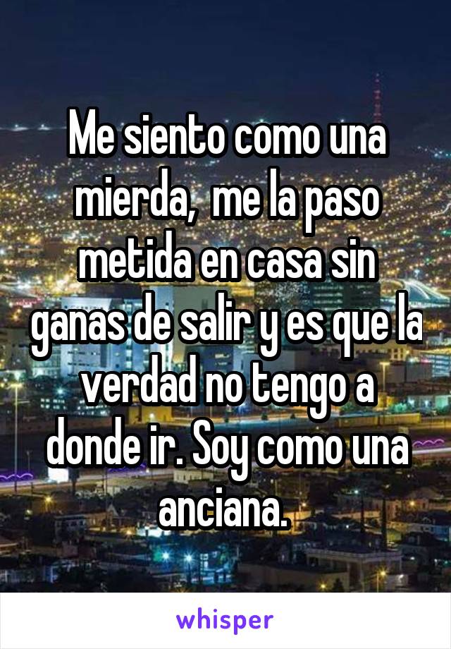 Me siento como una mierda,  me la paso metida en casa sin ganas de salir y es que la verdad no tengo a donde ir. Soy como una anciana. 