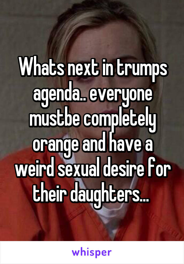 Whats next in trumps agenda.. everyone mustbe completely orange and have a weird sexual desire for their daughters... 