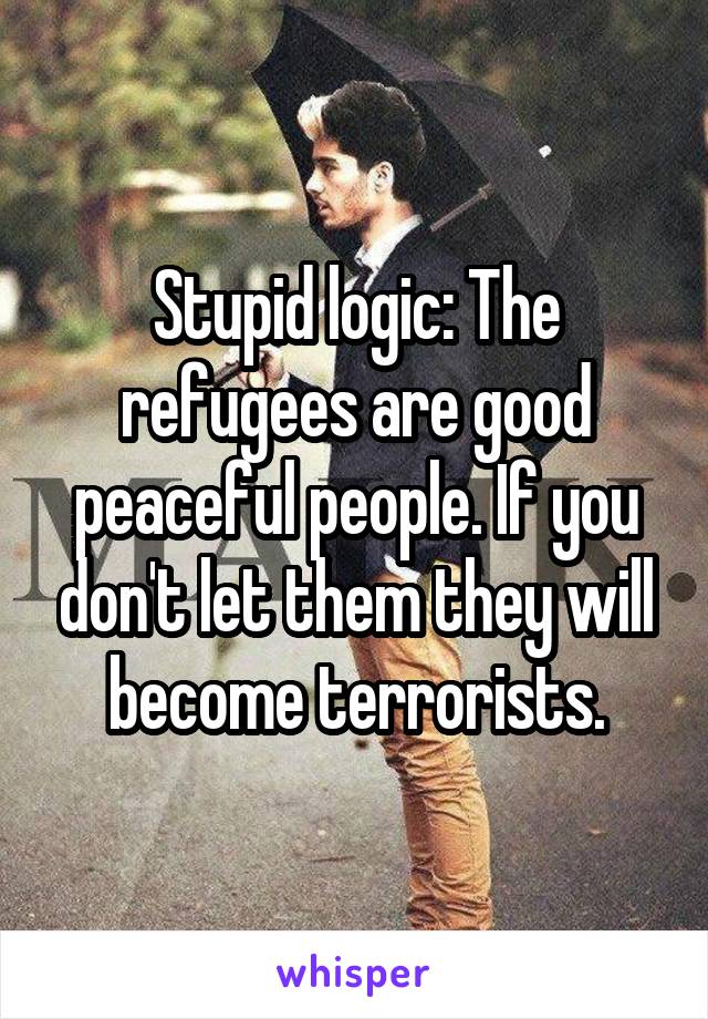 Stupid logic: The refugees are good peaceful people. If you don't let them they will become terrorists.