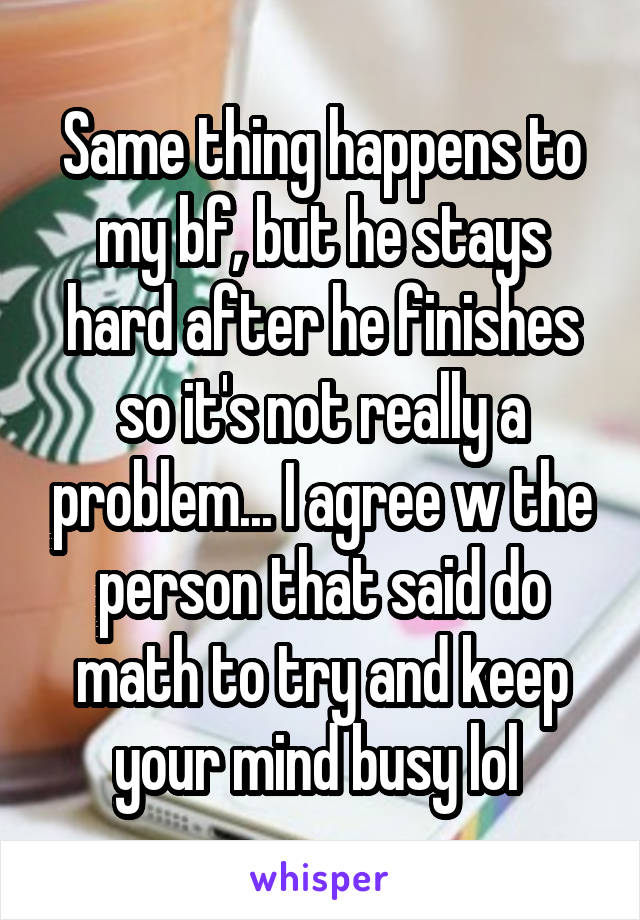 Same thing happens to my bf, but he stays hard after he finishes so it's not really a problem... I agree w the person that said do math to try and keep your mind busy lol 