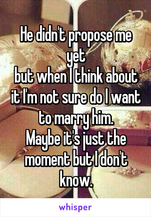 He didn't propose me yet
but when I think about it I'm not sure do I want to marry him.
Maybe it's just the moment but I don't know.