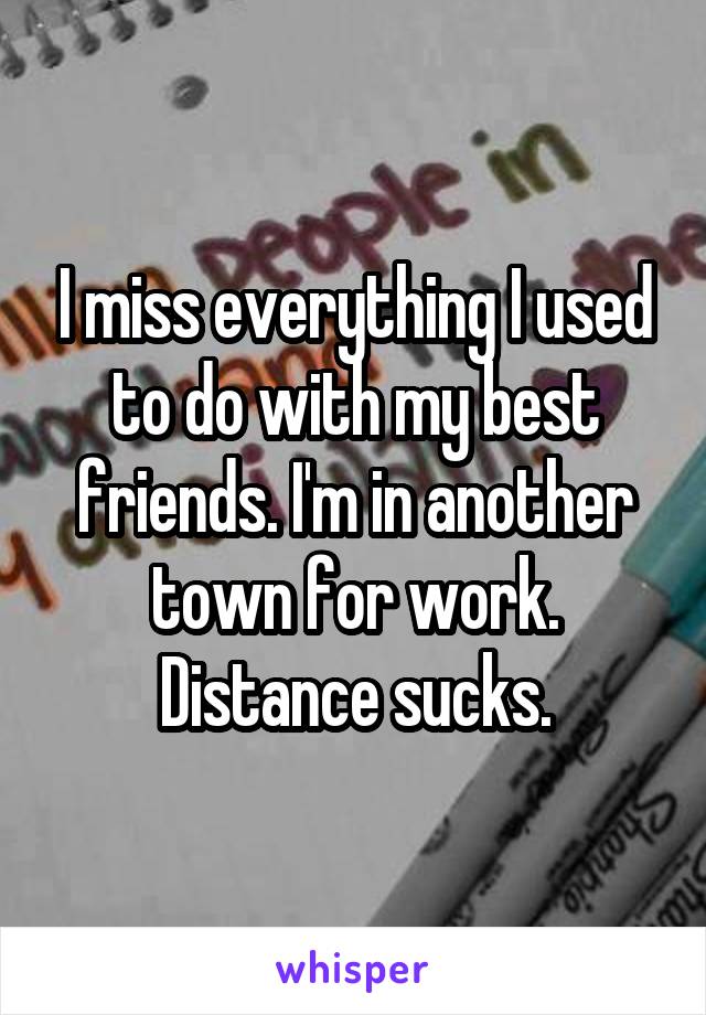 I miss everything I used to do with my best friends. I'm in another town for work. Distance sucks.