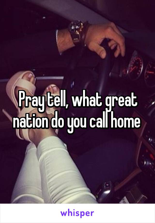 Pray tell, what great nation do you call home 