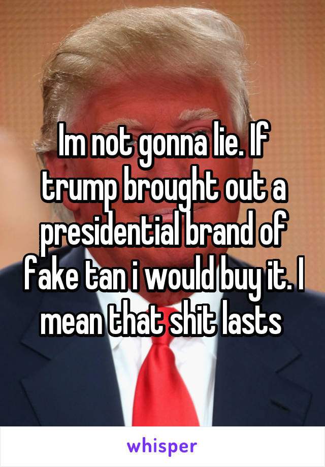 Im not gonna lie. If trump brought out a presidential brand of fake tan i would buy it. I mean that shit lasts 