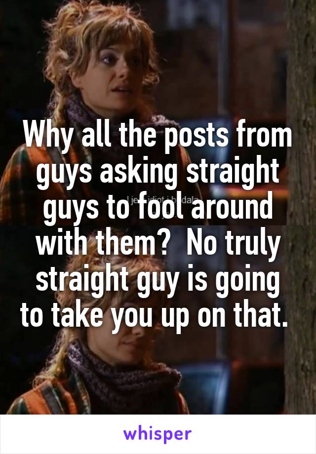 Why all the posts from guys asking straight guys to fool around with them?  No truly straight guy is going to take you up on that. 