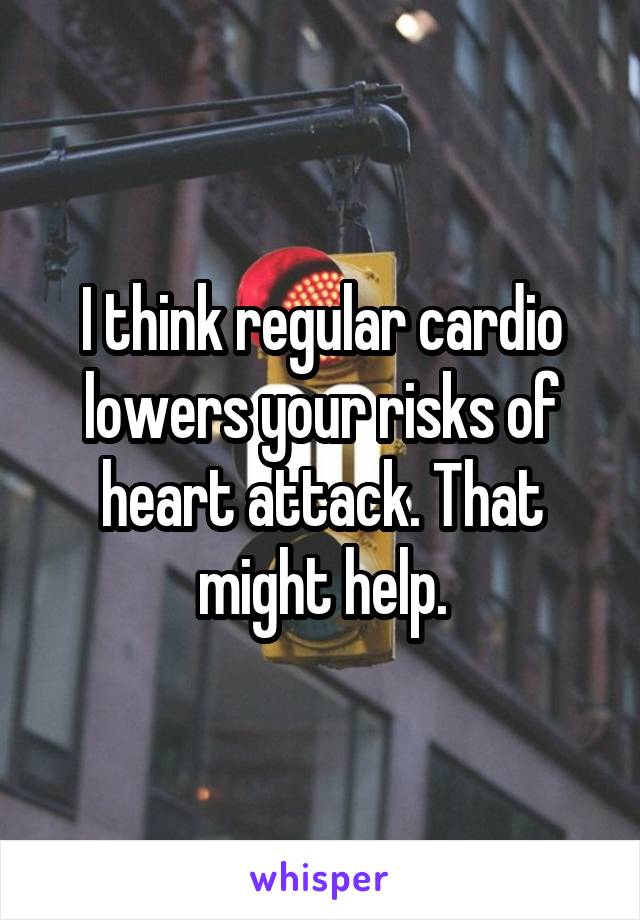 I think regular cardio lowers your risks of heart attack. That might help.