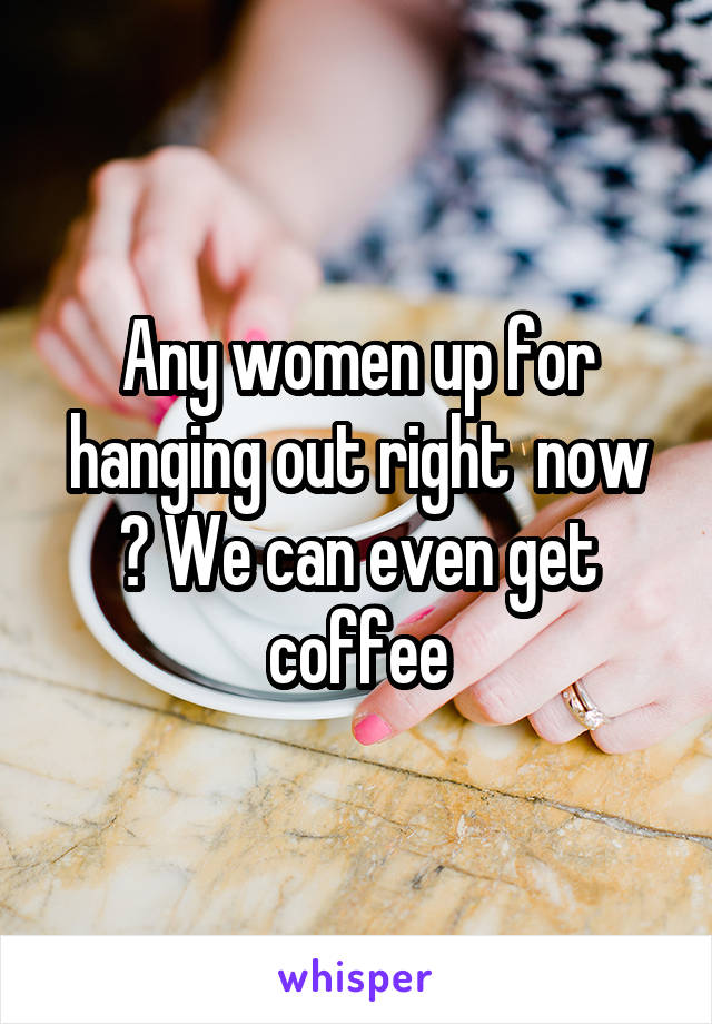 Any women up for hanging out right  now ? We can even get coffee