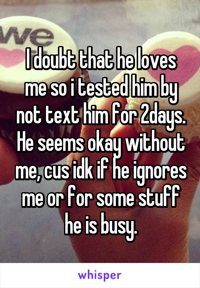 I doubt that he loves me so i tested him by not text him for 2days. He seems okay without me, cus idk if he ignores me or for some stuff he is busy.