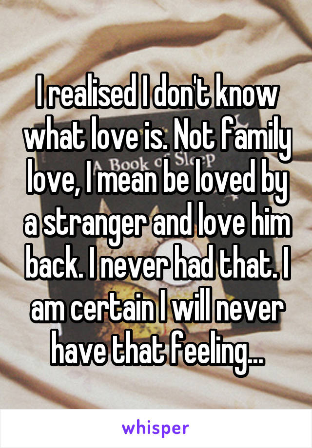 I realised I don't know what love is. Not family love, I mean be loved by a stranger and love him back. I never had that. I am certain I will never have that feeling...