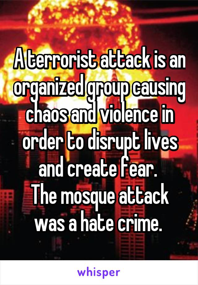 A terrorist attack is an organized group causing chaos and violence in order to disrupt lives and create fear. 
The mosque attack was a hate crime. 