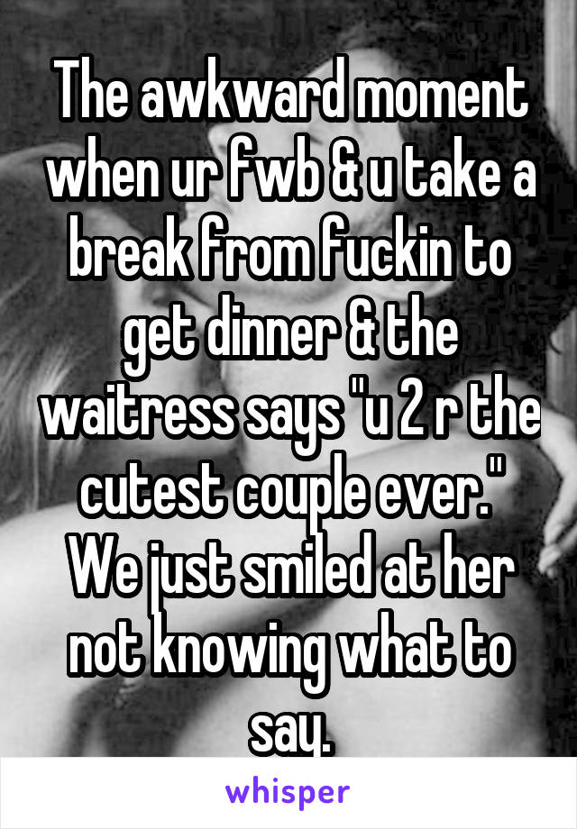 The awkward moment when ur fwb & u take a break from fuckin to get dinner & the waitress says "u 2 r the cutest couple ever." We just smiled at her not knowing what to say.