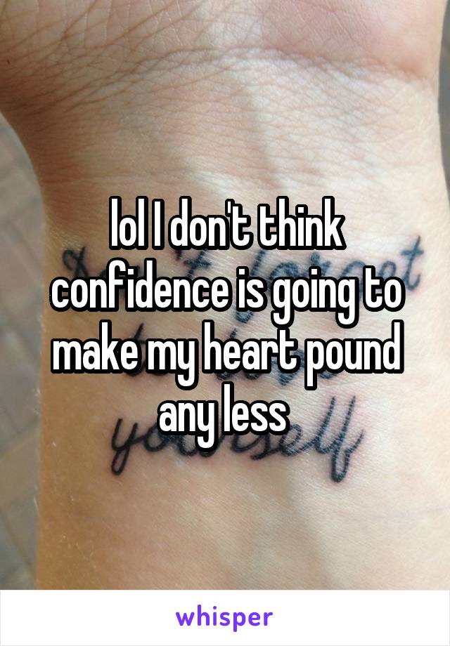 lol I don't think confidence is going to make my heart pound any less 