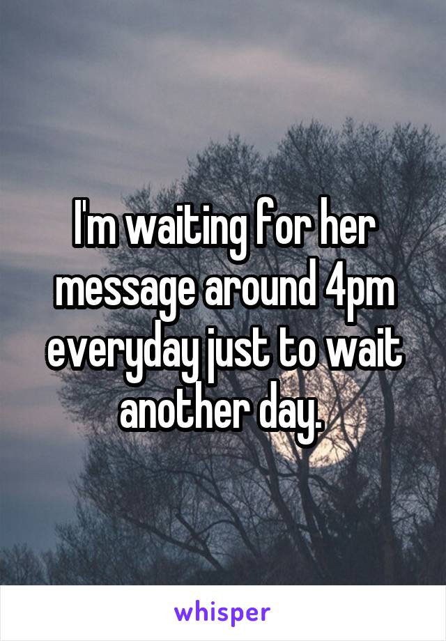 I'm waiting for her message around 4pm everyday just to wait another day. 