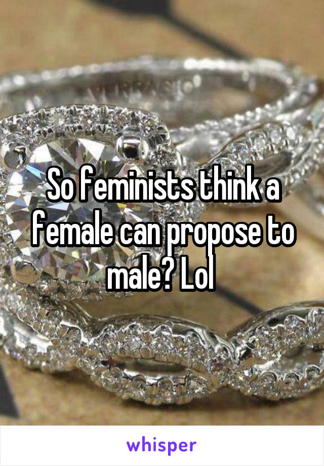 So feminists think a female can propose to male? Lol 