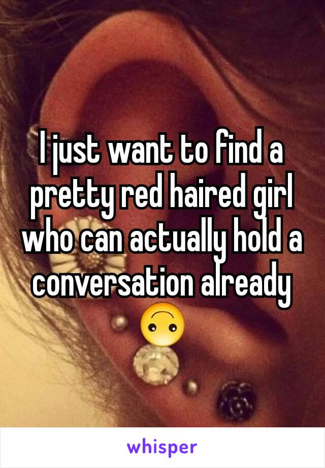 I just want to find a pretty red haired girl who can actually hold a conversation already 🙃