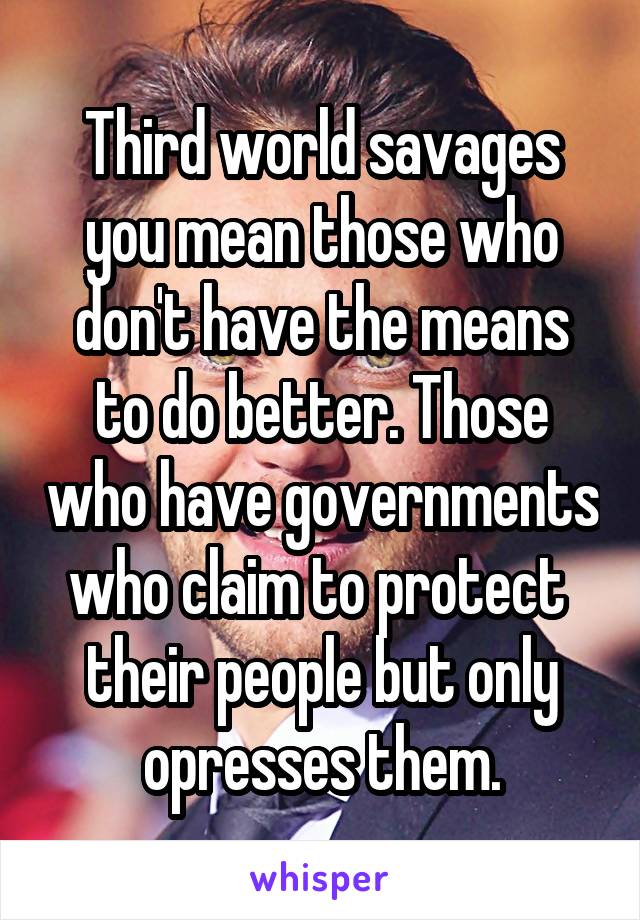 Third world savages you mean those who don't have the means to do better. Those who have governments who claim to protect  their people but only opresses them.