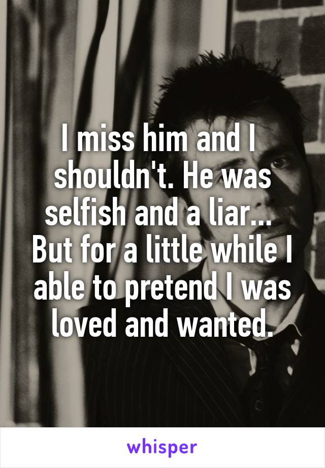 I miss him and I  shouldn't. He was selfish and a liar... 
But for a little while I able to pretend I was loved and wanted.