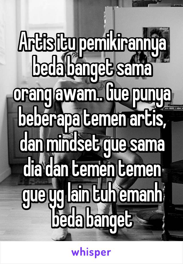 Artis itu pemikirannya beda banget sama orang awam.. Gue punya beberapa temen artis, dan mindset gue sama dia dan temen temen gue yg lain tuh emanh beda banget