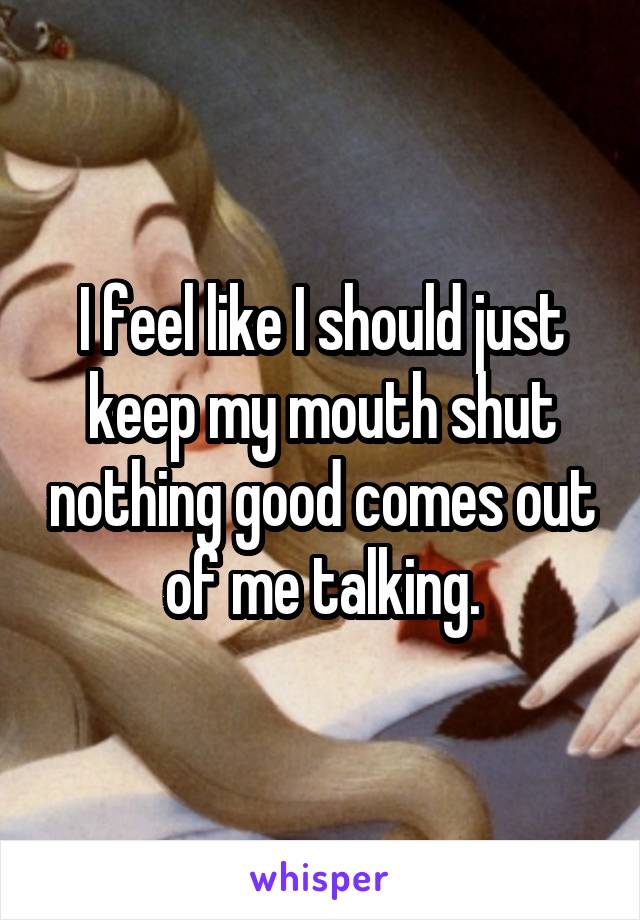 I feel like I should just keep my mouth shut nothing good comes out of me talking.