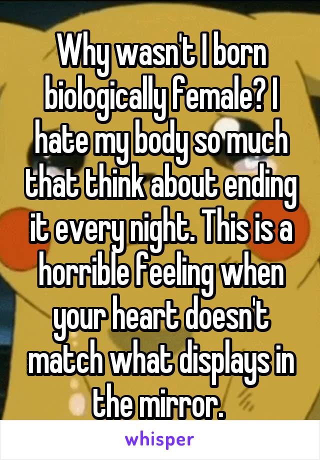 Why wasn't I born biologically female? I hate my body so much that think about ending it every night. This is a horrible feeling when your heart doesn't match what displays in the mirror. 