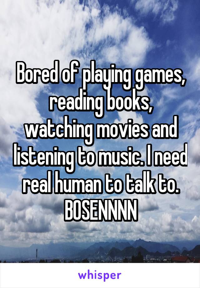 Bored of playing games, reading books, watching movies and listening to music. I need real human to talk to. BOSENNNN