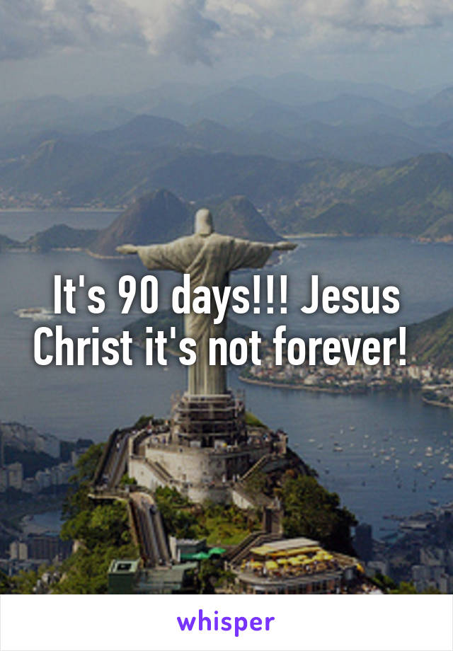 It's 90 days!!! Jesus Christ it's not forever! 