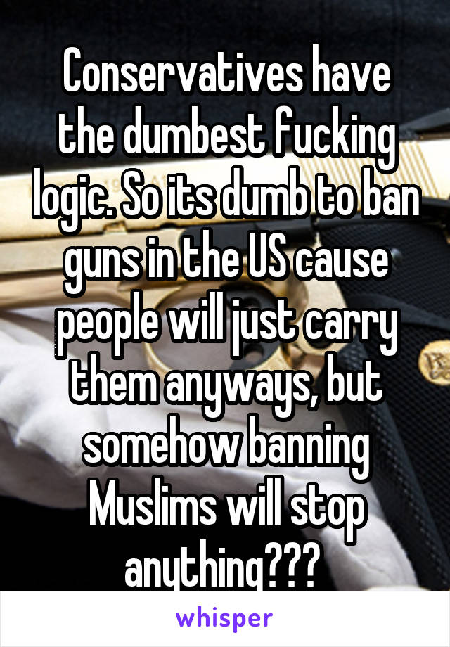 Conservatives have the dumbest fucking logic. So its dumb to ban guns in the US cause people will just carry them anyways, but somehow banning Muslims will stop anything??? 