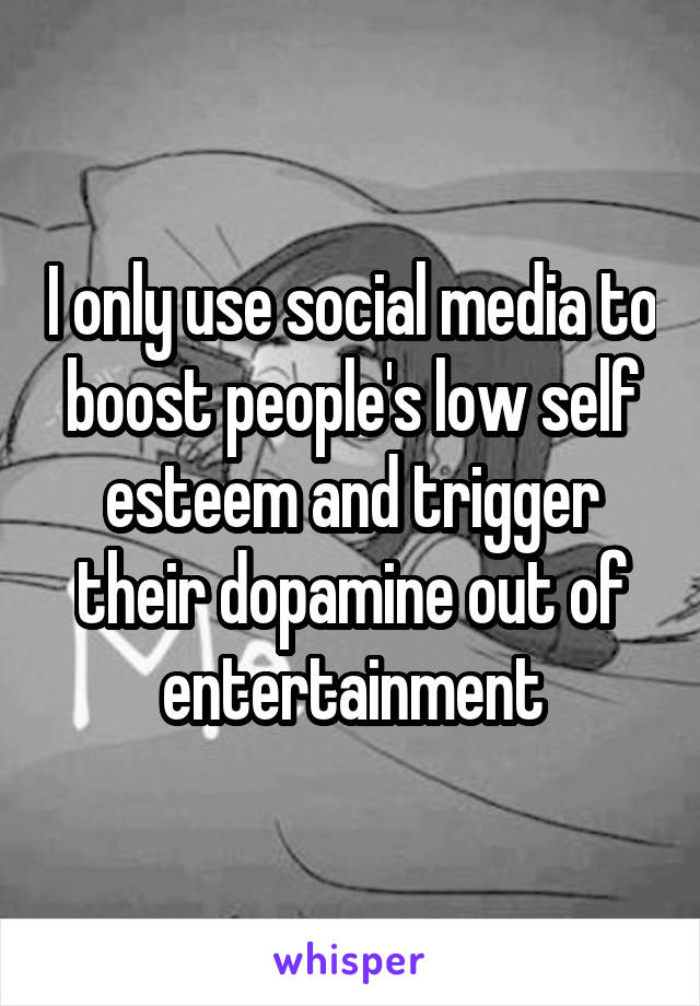 I only use social media to boost people's low self esteem and trigger their dopamine out of entertainment