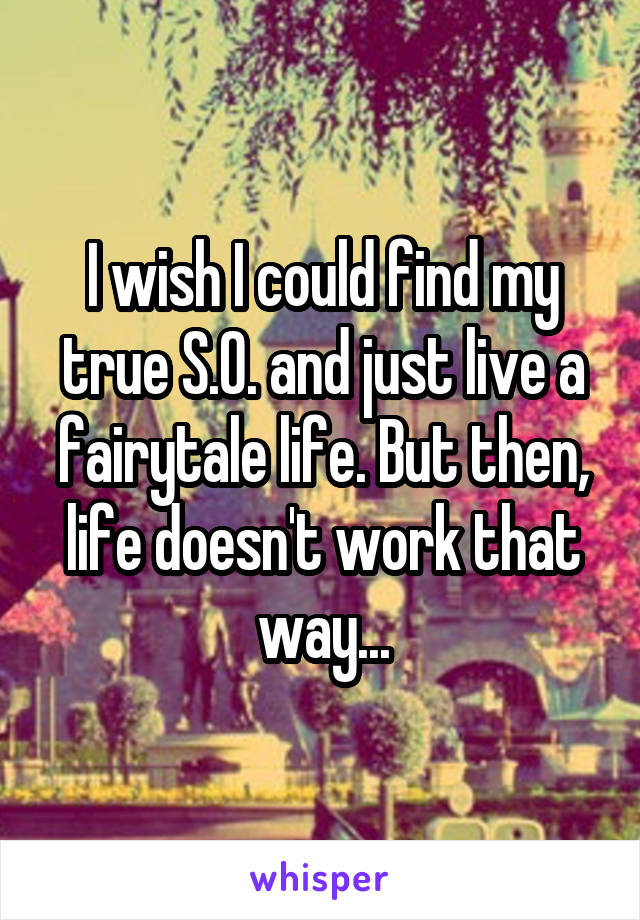 I wish I could find my true S.O. and just live a fairytale life. But then, life doesn't work that way...