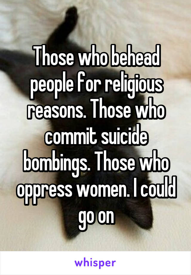 Those who behead people for religious reasons. Those who commit suicide bombings. Those who oppress women. I could go on