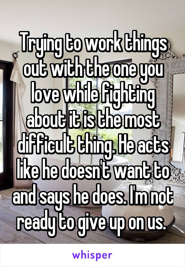 Trying to work things out with the one you love while fighting about it is the most difficult thing. He acts like he doesn't want to and says he does. I'm not ready to give up on us. 