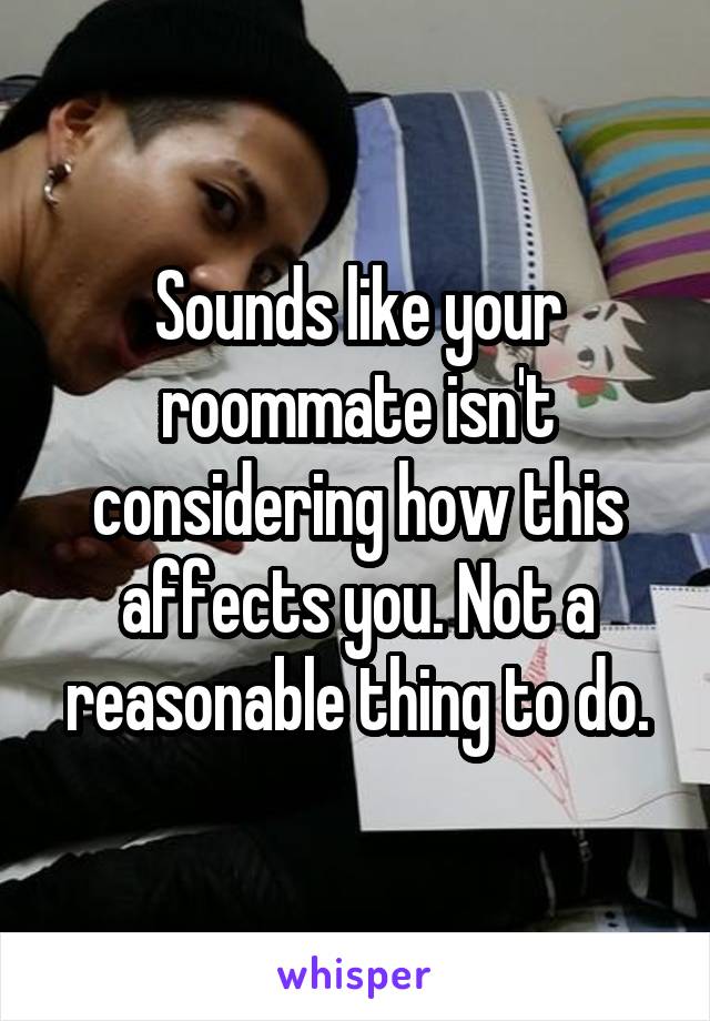 Sounds like your roommate isn't considering how this affects you. Not a reasonable thing to do.